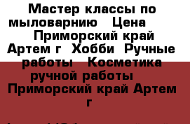 Мастер-классы по мыловарнию › Цена ­ 300 - Приморский край, Артем г. Хобби. Ручные работы » Косметика ручной работы   . Приморский край,Артем г.